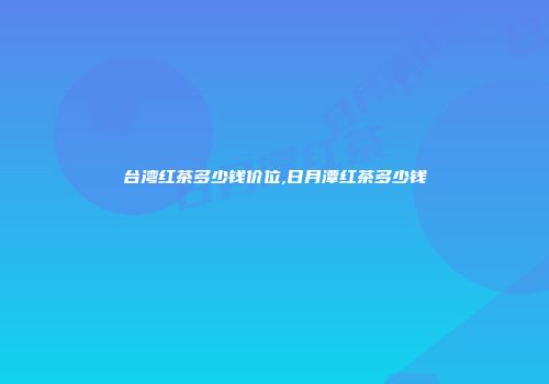 台湾红茶多少钱价位,日月潭红茶多少钱
