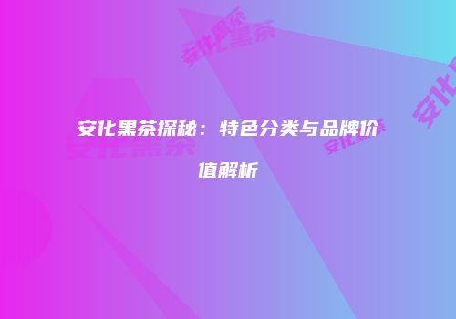 安化黑茶探秘：特色分类与品牌价值解析