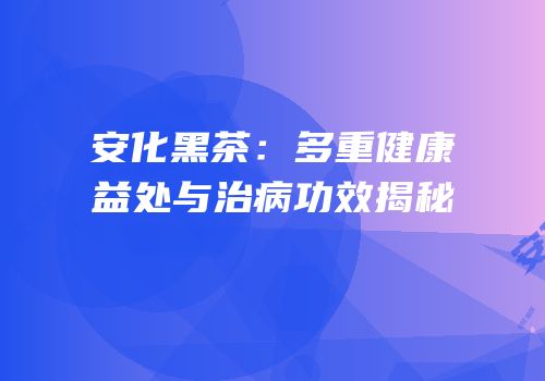 安化黑茶：多重健康益处与治病功效揭秘