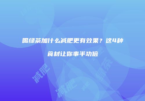 喝绿茶加什么减肥更有效果？这4种食材让你事半功倍