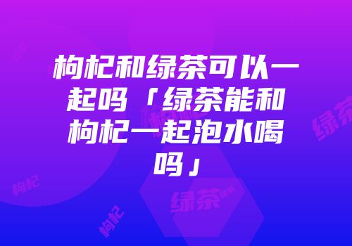 枸杞和绿茶可以一起吗「绿茶能和枸杞一起泡水喝吗」