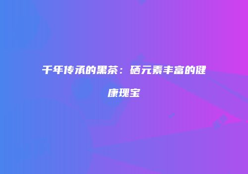 千年传承的黑茶：硒元素丰富的健康瑰宝
