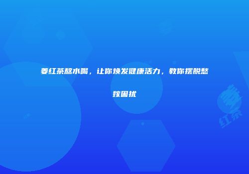 姜红茶熬水喝，让你焕发健康活力，教你摆脱愁嫁困扰