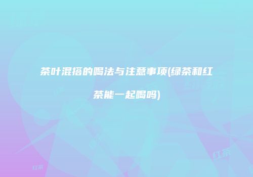 茶叶混搭的喝法与注意事项(绿茶和红茶能一起喝吗)