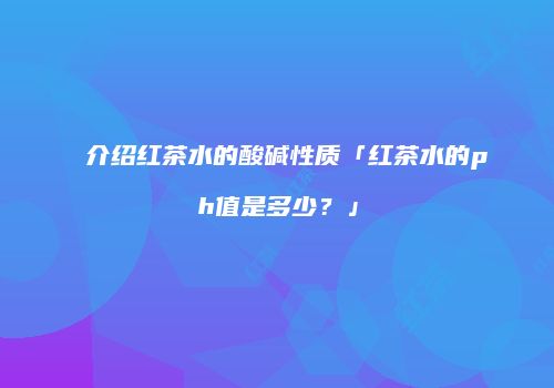 介绍红茶水的酸碱性质「红茶水的ph值是多少？」