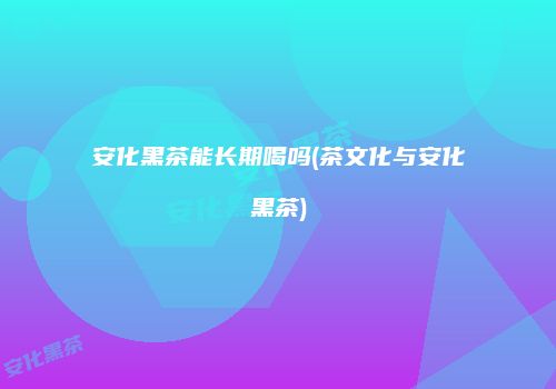 安化黑茶能长期喝吗(茶文化与安化黑茶)