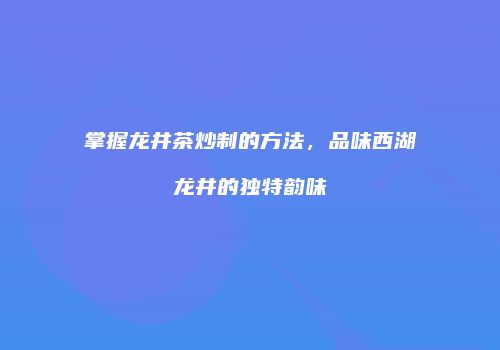 掌握龙井茶炒制的方法，品味西湖龙井的独特韵味