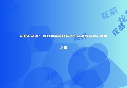 龙井与花茶：探究早晨龙井与下午花茶的益处与饮用之道
