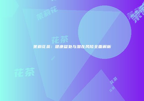茉莉花茶：健康益处与潜在风险全面解析