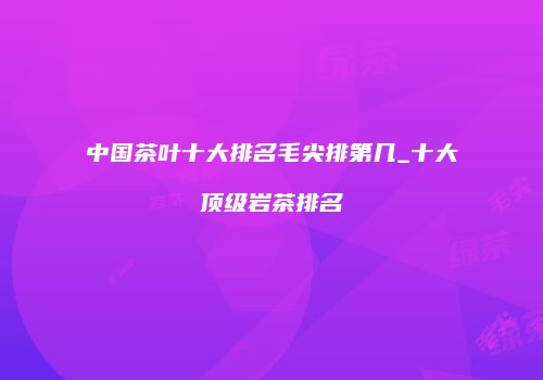中国茶叶十大排名毛尖排第几_十大顶级岩茶排名