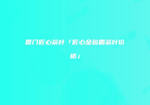 厦门匠心茶叶「匠心金骏眉茶叶价格」