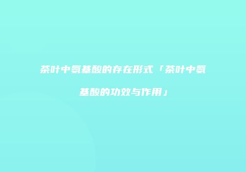 茶叶中氨基酸的存在形式「茶叶中氨基酸的功效与作用」