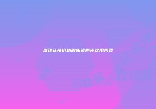 玫瑰花茶价格解析及隔夜饮用答疑