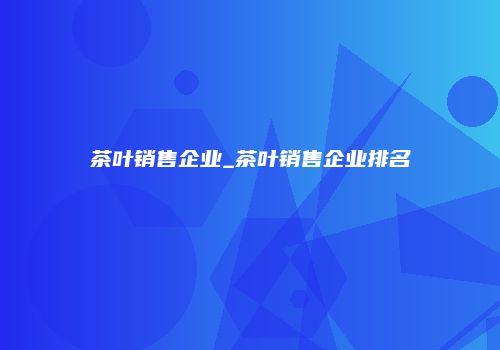 茶叶销售企业_茶叶销售企业排名
