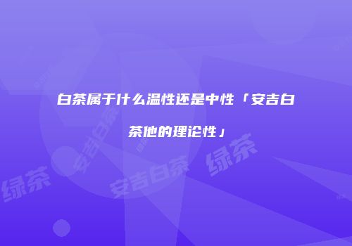 白茶属于什么温性还是中性「安吉白茶他的理论性」