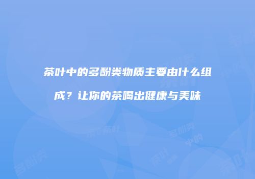 茶叶中的多酚类物质主要由什么组成？让你的茶喝出健康与美味