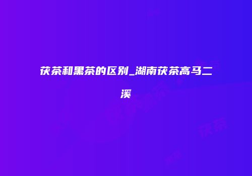 茯茶和黑茶的区别_湖南茯茶高马二溪