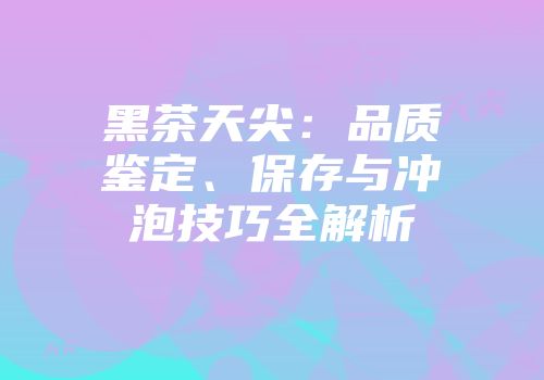 黑茶天尖：品质鉴定、保存与冲泡技巧全解析