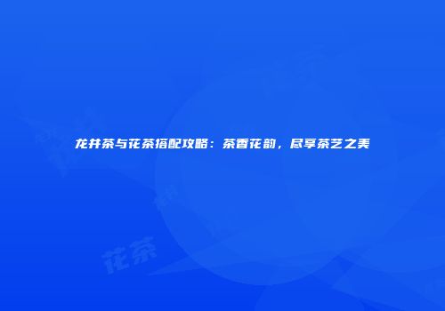 龙井茶与花茶搭配攻略：茶香花韵，尽享茶艺之美