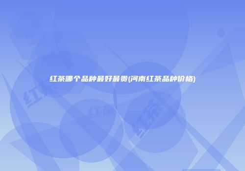 红茶哪个品种最好最贵(河南红茶品种价格)