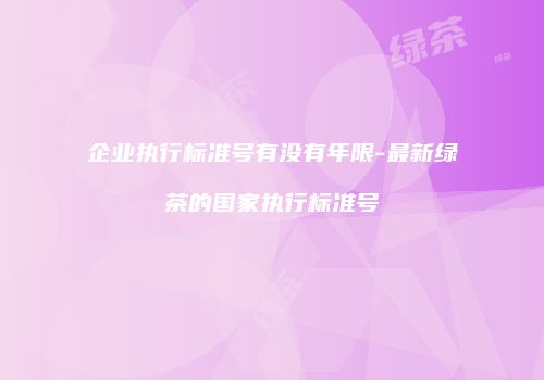 企业执行标准号有没有年限-最新绿茶的国家执行标准号