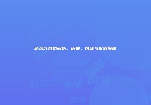 新茶叶价格解析：历史、风味与价值探秘
