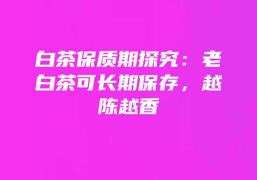 白茶保质期探究：老白茶可长期保存，越陈越香