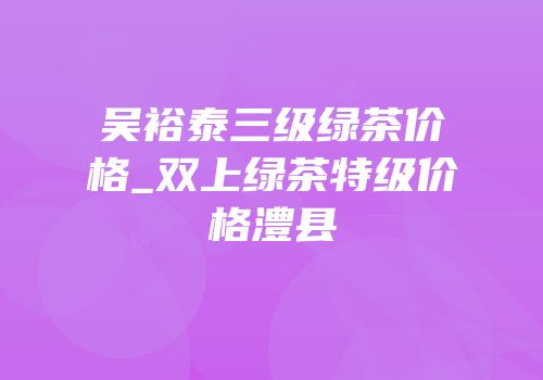 吴裕泰三级绿茶价格_双上绿茶特级价格澧县