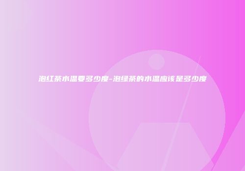 泡红茶水温要多少度-泡绿茶的水温应该是多少度