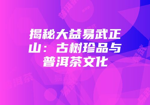 揭秘大益易武正山：古树珍品与普洱茶文化
