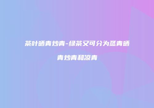 茶叶晒青炒青-绿茶又可分为蒸青晒青炒青和凉青