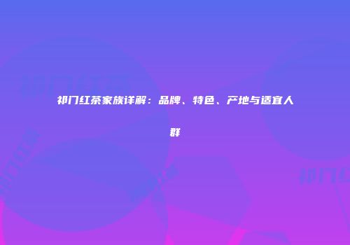 祁门红茶家族详解：品牌、特色、产地与适宜人群