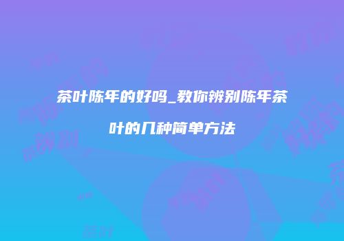 茶叶陈年的好吗_教你辨别陈年茶叶的几种简单方法