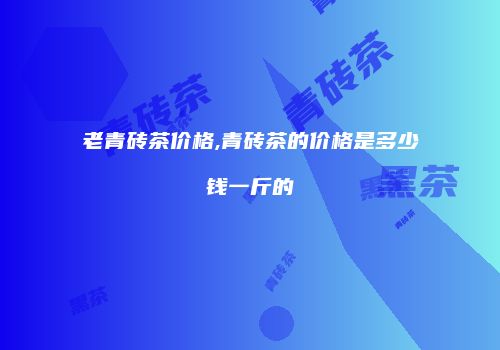 老青砖茶价格,青砖茶的价格是多少钱一斤的