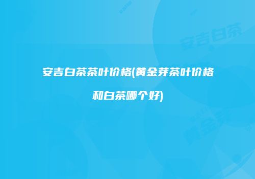 安吉白茶茶叶价格(黄金芽茶叶价格和白茶哪个好)