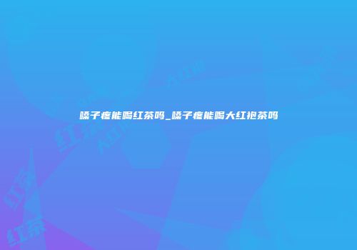 嗓子疼能喝红茶吗_嗓子疼能喝大红袍茶吗