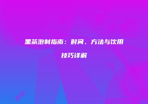 黑茶泡制指南：时间、方法与饮用技巧详解