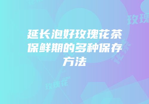 延长泡好玫瑰花茶保鲜期的多种保存方法