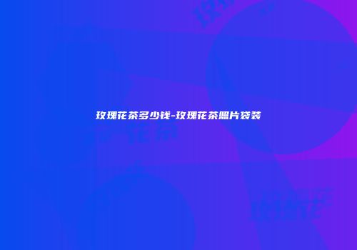 玫瑰花茶多少钱-玫瑰花茶照片袋装