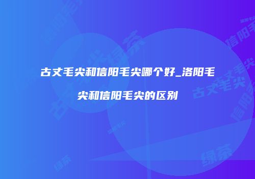 古丈毛尖和信阳毛尖哪个好_洛阳毛尖和信阳毛尖的区别