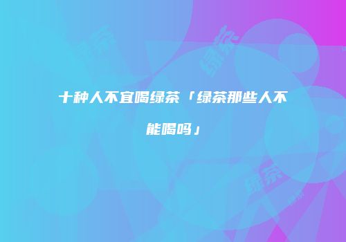 十种人不宜喝绿茶「绿茶那些人不能喝吗」