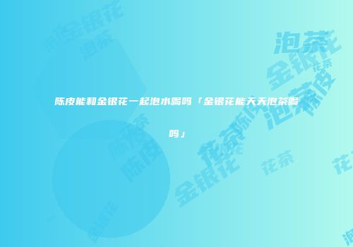 陈皮能和金银花一起泡水喝吗「金银花能天天泡茶喝吗」