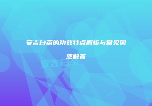 安吉白茶的功效特点解析与常见困惑解答