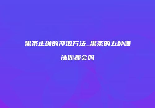 黑茶正确的冲泡方法_黑茶的五种喝法你都会吗