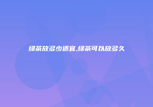 绿茶放多少适宜,绿茶可以放多久