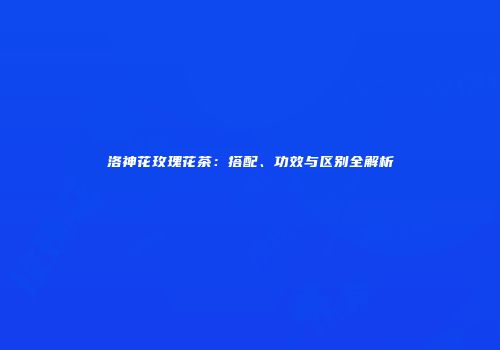 洛神花玫瑰花茶：搭配、功效与区别全解析