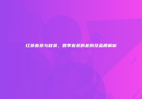 红茶春茶与秋茶、四季春茶的差别及品质解析