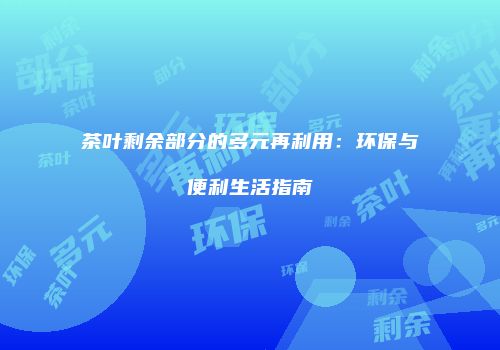 茶叶剩余部分的多元再利用：环保与便利生活指南