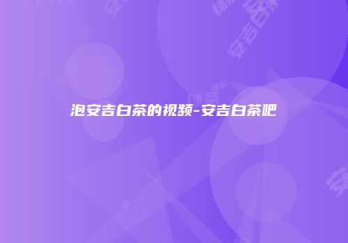 泡安吉白茶的视频-安吉白茶吧
