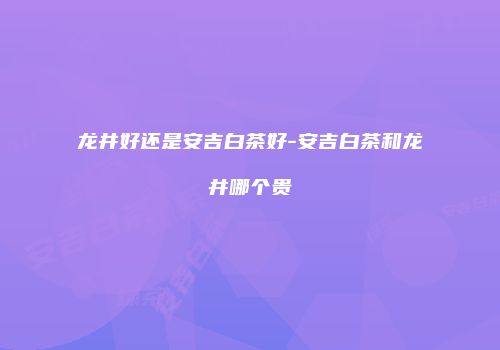 龙井好还是安吉白茶好-安吉白茶和龙井哪个贵